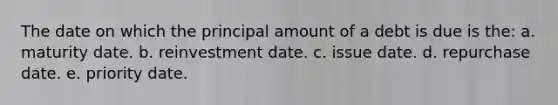 The date on which the principal amount of a debt is due is the: a. maturity date. b. reinvestment date. c. issue date. d. repurchase date. e. priority date.