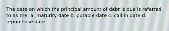 The date on which the principal amount of debt is due is referred to as the: a. maturity date b. putable date c. call-in date d. repurchase date