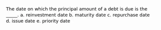 The date on which the principal amount of a debt is due is the _____. a. reinvestment date b. maturity date c. repurchase date d. issue date e. priority date