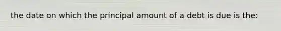 the date on which the principal amount of a debt is due is the: