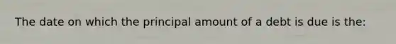 The date on which the principal amount of a debt is due is the: