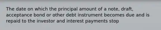 The date on which the principal amount of a note, draft, acceptance bond or other debt instrument becomes due and is repaid to the investor and interest payments stop