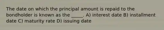 The date on which the principal amount is repaid to the bondholder is known as the _____. A) interest date B) installment date C) maturity rate D) issuing date