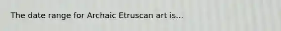 The date range for Archaic Etruscan art is...