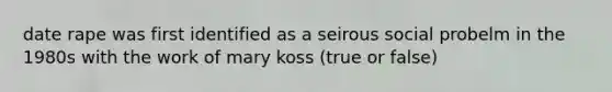 date rape was first identified as a seirous social probelm in the 1980s with the work of mary koss (true or false)