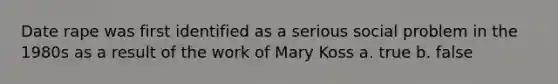 Date rape was first identified as a serious social problem in the 1980s as a result of the work of Mary Koss a. true b. false