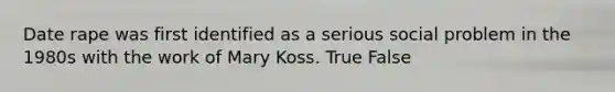 Date rape was first identified as a serious social problem in the 1980s with the work of Mary Koss. True False