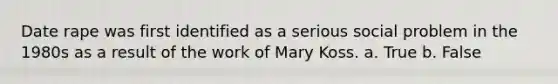 Date rape was first identified as a serious social problem in the 1980s as a result of the work of Mary Koss. a. True b. False