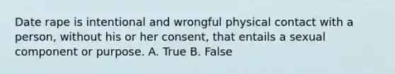 Date rape is intentional and wrongful physical contact with a person, without his or her consent, that entails a sexual component or purpose. A. True B. False