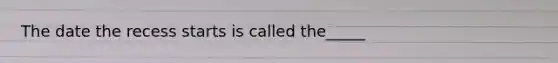The date the recess starts is called the_____