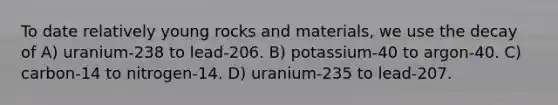 To date relatively young rocks and materials, we use the decay of A) uranium-238 to lead-206. B) potassium-40 to argon-40. C) carbon-14 to nitrogen-14. D) uranium-235 to lead-207.