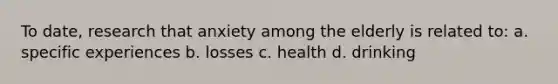 To date, research that anxiety among the elderly is related to: a. specific experiences b. losses c. health d. drinking