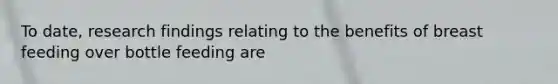 To date, research findings relating to the benefits of breast feeding over bottle feeding are