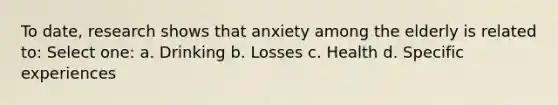 To date, research shows that anxiety among the elderly is related to: Select one: a. Drinking b. Losses c. Health d. Specific experiences