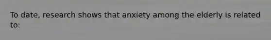 To date, research shows that anxiety among the elderly is related to: