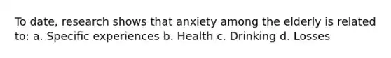 To date, research shows that anxiety among the elderly is related to: a. Specific experiences b. Health c. Drinking d. Losses