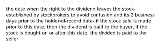 the date when the right to the dividend leaves the stock- established by stockbrokers to avoid confusion and its 2 business days prior to the holder-of-record date- if the stock sale is made prior to this date, then the dividend is paid to the buyer, if the stock is bought on or after this date, the divided is paid to the seller