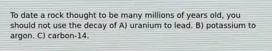 To date a rock thought to be many millions of years old, you should not use the decay of A) uranium to lead. B) potassium to argon. C) carbon-14.