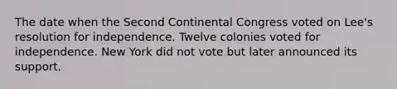 The date when the Second Continental Congress voted on Lee's resolution for independence. Twelve colonies voted for independence. New York did not vote but later announced its support.