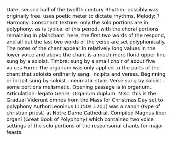 Date: second half of the twelfth century Rhythm: possibly was originally free. uses poetic meter to dictate rhythms. Melody: ? Harmony: Consonant Texture: only the solo portions are in polyphony, as is typical of this period, with the choral portions remaining in plainchant. here, the first two words of the respond, and all but the last two words of the verse are set polyphonically. The notes of the chant appear in relatively long values in the lower voice and above the chant is a much more florid upper line sung by a soloist. Timbre: sung by a small choir of about five voices Form: The organum was only applied to the parts of the chant that soloists ordinarily sang: incipits and verses. Beginning or incipit sung by soloist - neumatic style. Verse sung by soloist - some portions melismatic. Opening passage is in organum.. Articulation: legato Genre: Organum duplum. Misc: this is the Gradual Viderunt omnes from the Mass for Christmas Day set to polyphony Author:Leoninus (1150s-1201) was a canon (type of christian priest) at Notre Dame Cathedral. Compiled Magnus liber organi (Great Book of Polyphony) which contained two voice settings of the solo portions of the responsorial chants for major feasts.