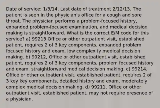 Date of service: 1/3/14. Last date of treatment 2/12/13. The patient is seen in the physician's office for a cough and sore throat. The physician performs a problem-focused history, expanded problem-focused examination, and medical decision making is straightforward. What is the correct E/M code for this service? a) 99213 Office or other outpatient visit, established patient, requires 2 of 3 key components, expanded problem focused history and exam, low complexity medical decision making. b) 99212, Office or other outpatient visit, established patient, requires 2 of 3 key components, problem focused history and exam, straightforward medical decision making. c) 99214, Office or other outpatient visit, established patient, requires 2 of 3 key key components, detailed history and exam, moderately complex medical decision making. d) 99211, Office or other outpatient visit, established patient, may not require presence of a physician.