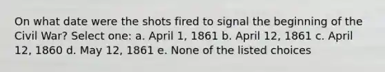 On what date were the shots fired to signal the beginning of the Civil War? Select one: a. April 1, 1861 b. April 12, 1861 c. April 12, 1860 d. May 12, 1861 e. None of the listed choices