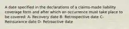 A date specified in the declarations of a claims-made liability coverage form and after which an occurrence must take place to be covered: A- Recovery date B- Retrospective date C- Reinsurance date D- Retroactive date