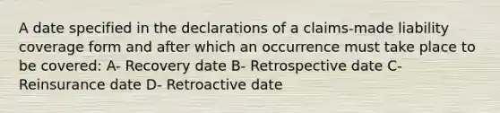 A date specified in the declarations of a claims-made liability coverage form and after which an occurrence must take place to be covered: A- Recovery date B- Retrospective date C- Reinsurance date D- Retroactive date