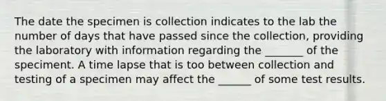 The date the specimen is collection indicates to the lab the number of days that have passed since the collection, providing the laboratory with information regarding the _______ of the speciment. A time lapse that is too between collection and testing of a specimen may affect the ______ of some test results.