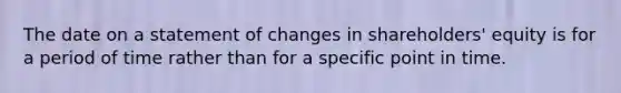 The date on a statement of changes in shareholders' equity is for a period of time rather than for a specific point in time.