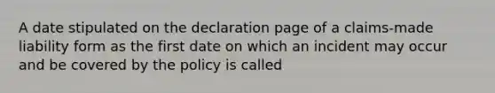 A date stipulated on the declaration page of a claims-made liability form as the first date on which an incident may occur and be covered by the policy is called