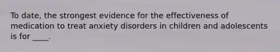 To date, the strongest evidence for the effectiveness of medication to treat anxiety disorders in children and adolescents is for ____.