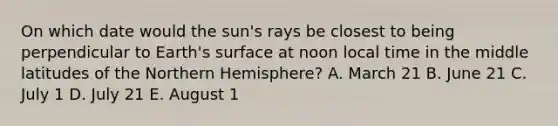 On which date would the sun's rays be closest to being perpendicular to Earth's surface at noon local time in the middle latitudes of the Northern Hemisphere? A. March 21 B. June 21 C. July 1 D. July 21 E. August 1