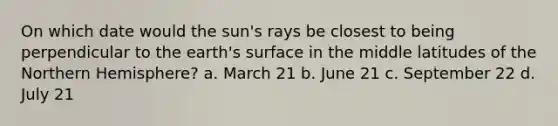 On which date would the sun's rays be closest to being perpendicular to the earth's surface in the middle latitudes of the Northern Hemisphere? a. March 21 b. June 21 c. September 22 d. July 21