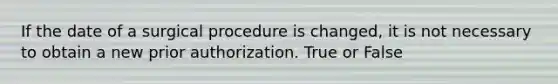 If the date of a surgical procedure is changed, it is not necessary to obtain a new prior authorization. True or False