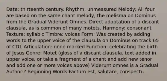 Date: thirteenth century. Rhythm: unmeasured Melody: All four are based on the same chant melody, the melisma on Dominus from the Gradual Viderunt Omnes. Direct adaptation of a discant clausula, as is common of many motets. Harmony: consonant Texture: syllabic Timbre: voices Form: Was created by adding words to the upper voice of the clausula on Dominus on track 65 of CD1 Articulation: none marked Function: celebrating the birth of Jesus Genre: Motet (gloss of a discant clausula. text added in upper voice, or take a fragment of a chant and add new tenor and add one or more voices above) Viderunt omnes is a Gradual. Author:? Beginning Words:Factum est, salutare, conspectu