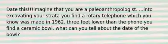 Date this!!!imagine that you are a paleoanthropologist. ...into excavating your strata you find a rotary telephone which you know was made in 1962. three feet lower than the phone you find a ceramic bowl. what can you tell about the date of the bowl?