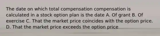 The date on which total compensation compensation is calculated in a stock option plan is the date A. Of grant B. Of exercise C. That the market price coincides with the option price. D. That the market price exceeds the option price