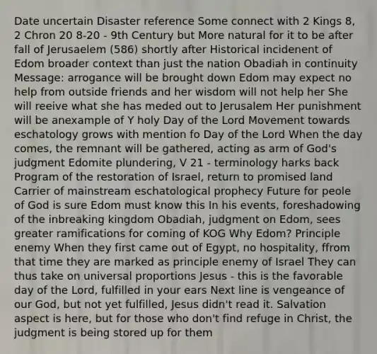 Date uncertain Disaster reference Some connect with 2 Kings 8, 2 Chron 20 8-20 - 9th Century but More natural for it to be after fall of Jerusaelem (586) shortly after Historical incidenent of Edom broader context than just the nation Obadiah in continuity Message: arrogance will be brought down Edom may expect no help from outside friends and her wisdom will not help her She will reeive what she has meded out to Jerusalem Her punishment will be anexample of Y holy Day of the Lord Movement towards eschatology grows with mention fo Day of the Lord When the day comes, the remnant will be gathered, acting as arm of God's judgment Edomite plundering, V 21 - terminology harks back Program of the restoration of Israel, return to promised land Carrier of mainstream eschatological prophecy Future for peole of God is sure Edom must know this In his events, foreshadowing of the inbreaking kingdom Obadiah, judgment on Edom, sees greater ramifications for coming of KOG Why Edom? Principle enemy When they first came out of Egypt, no hospitality, ffrom that time they are marked as principle enemy of Israel They can thus take on universal proportions Jesus - this is the favorable day of the Lord, fulfilled in your ears Next line is vengeance of our God, but not yet fulfilled, Jesus didn't read it. Salvation aspect is here, but for those who don't find refuge in Christ, the judgment is being stored up for them