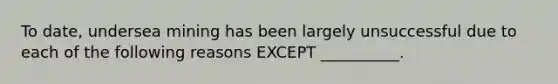 To date, undersea mining has been largely unsuccessful due to each of the following reasons EXCEPT __________.
