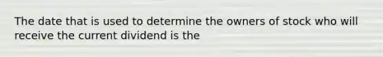 The date that is used to determine the owners of stock who will receive the current dividend is the