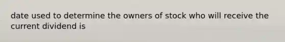 date used to determine the owners of stock who will receive the current dividend is