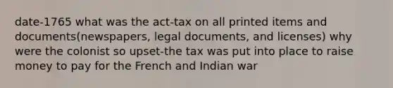 date-1765 what was the act-tax on all printed items and documents(newspapers, legal documents, and licenses) why were the colonist so upset-the tax was put into place to raise money to pay for the French and Indian war