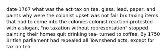 date-1767 what was the act-tax on tea, glass, lead, paper, and paints why were the colonist upset-was not fair b/x taxing items that had to come into the colonies colonist reaction-protested with a slogan, "no taxation without representation" stopped painting their homes quit drinking tea- turned to coffee. By 1750 British parliament had repealed all Townshend acts, except for tax on tea