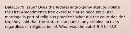 Date:1979 Issue? Does the federal anti-bigamy statute violate the First Amendment's free exercise clause because plural marriage is part of religious practice? What did the court decide? No, they said that the statute can punish any criminal activity regardless of religious belief. What was the vote? 9-0 for U.S.