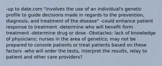 -up to date.com "involves the use of an individual's genetic profile to guide decisions made in regards to the prevention, diagnosis, and treatment of the disease" -could enhance patient response to treatment -determine who will benefit form treatment -determine drug or dose -Obstacles: lack of knowledge of physicians; nurses in the area of genetics; may not be prepared to console patients or treat patients based on these factors -who will order the tests, interpret the results, relay to patient and other care providers?