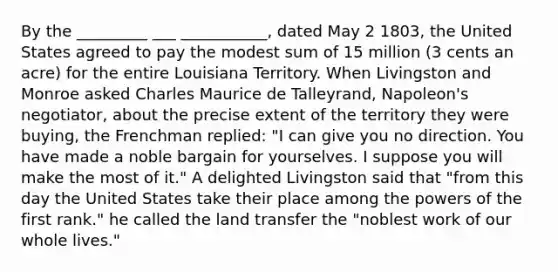 By the _________ ___ ___________, dated May 2 1803, the United States agreed to pay the modest sum of 15 million (3 cents an acre) for the entire Louisiana Territory. When Livingston and Monroe asked Charles Maurice de Talleyrand, Napoleon's negotiator, about the precise extent of the territory they were buying, the Frenchman replied: "I can give you no direction. You have made a noble bargain for yourselves. I suppose you will make the most of it." A delighted Livingston said that "from this day the United States take their place among the powers of the first rank." he called the land transfer the "noblest work of our whole lives."