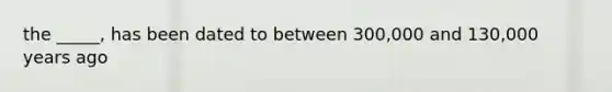 the _____, has been dated to between 300,000 and 130,000 years ago