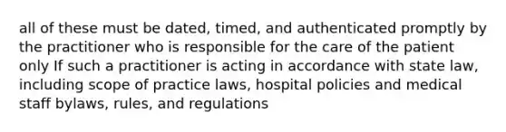 all of these must be dated, timed, and authenticated promptly by the practitioner who is responsible for the care of the patient only If such a practitioner is acting in accordance with state law, including scope of practice laws, hospital policies and medical staff bylaws, rules, and regulations