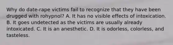 Why do date-rape victims fail to recognize that they have been drugged with rohypnol? A. It has no visible effects of intoxication. B. It goes undetected as the victims are usually already intoxicated. C. It is an anesthetic. D. It is odorless, colorless, and tasteless.